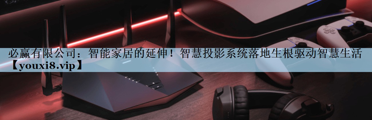 必赢有限公司：智能家居的延伸！智慧投影系统落地生根驱动智慧生活