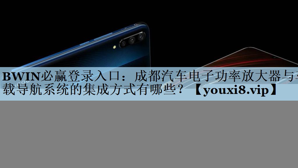 BWIN必赢登录入口：成都汽车电子功率放大器与车载导航系统的集成方式有哪些？