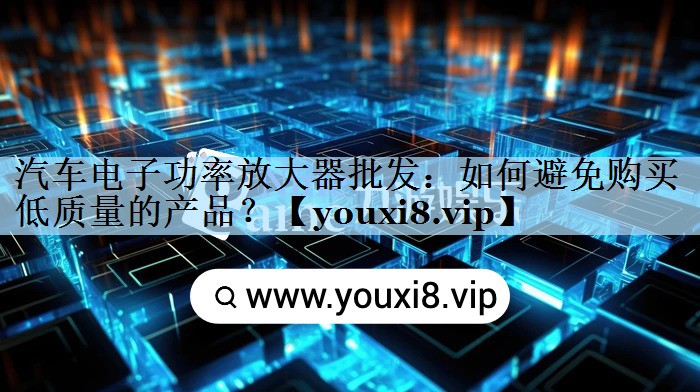 汽车电子功率放大器批发：如何避免购买低质量的产品？