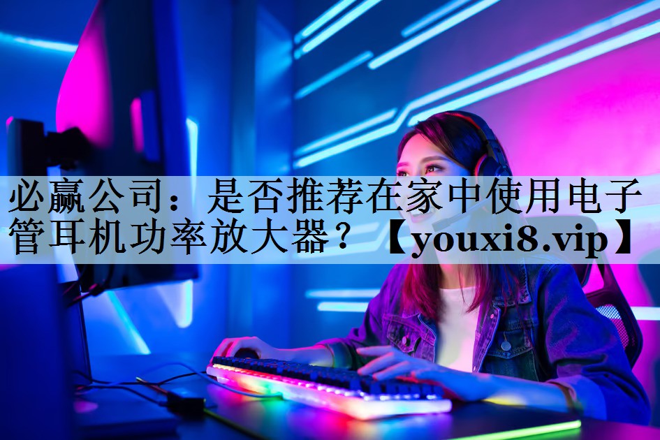 必赢公司：是否推荐在家中使用电子管耳机功率放大器？