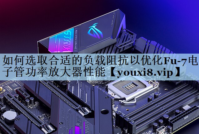 如何选取合适的负载阻抗以优化Fu-7电子管功率放大器性能