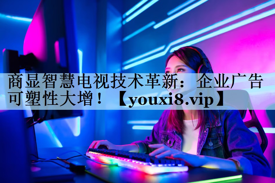 商显智慧电视技术革新：企业广告可塑性大增！