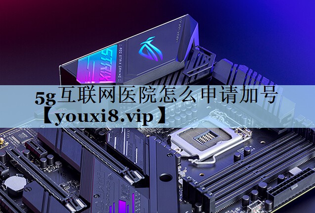 5g互联网医院怎么申请加号 5g互联网医院怎么申请加号