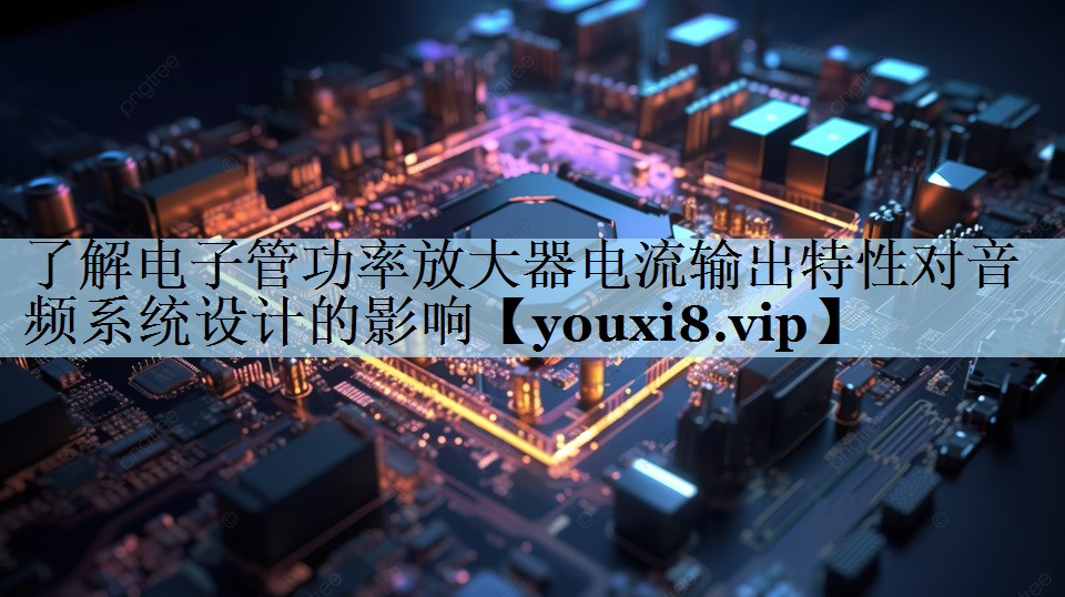 了解电子管功率放大器电流输出特性对音频系统设计的影响 了解电子管功率放大器电流输出特性对音频系统设计的影响