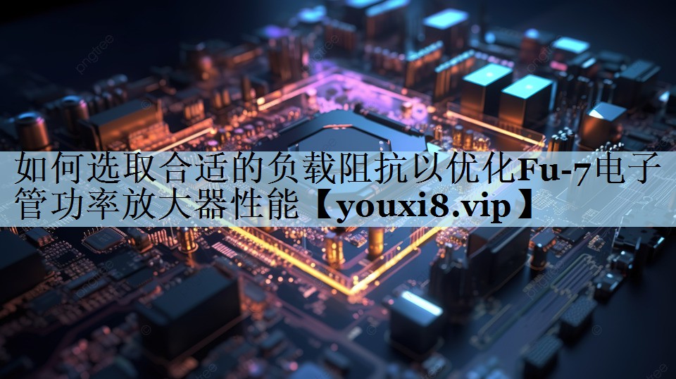 如何选取合适的负载阻抗以优化Fu-7电子管功率放大器性能 如何选取合适的负载阻抗以优化Fu-7电子管功率放大器性能