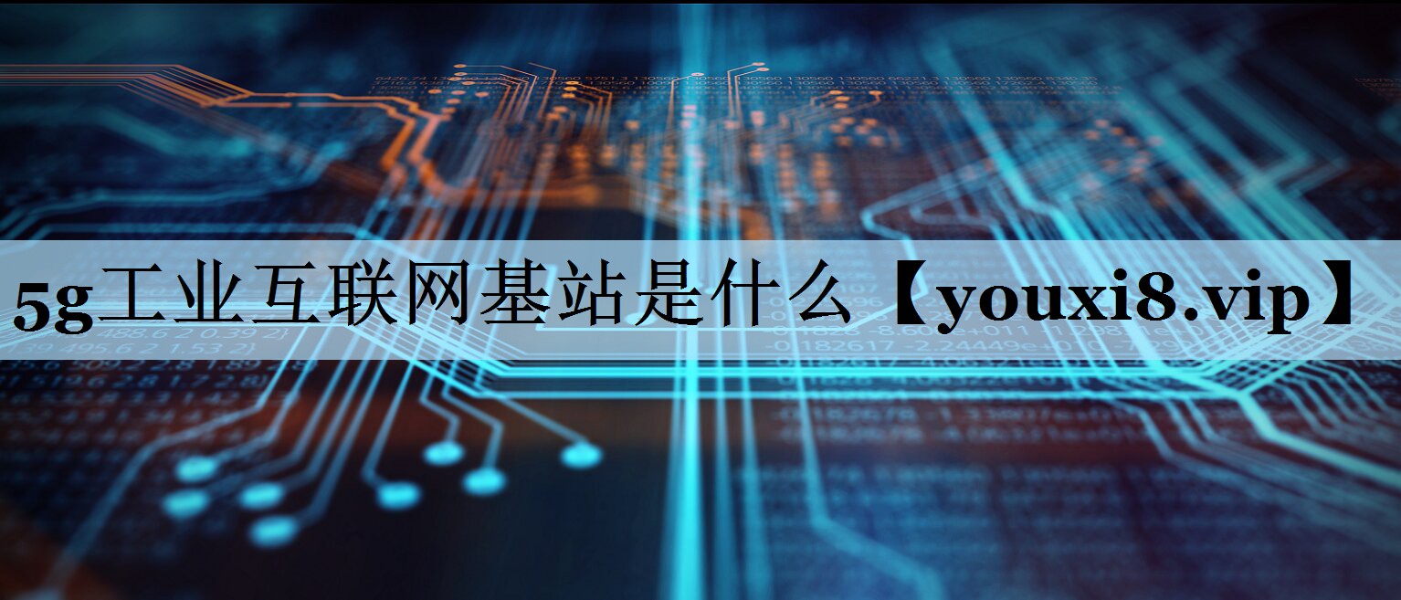 5g工业互联网基站是什么 5g工业互联网基站是什么