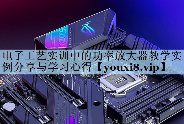 电子工艺实训中的功率放大器教学实例分享与学习心得
