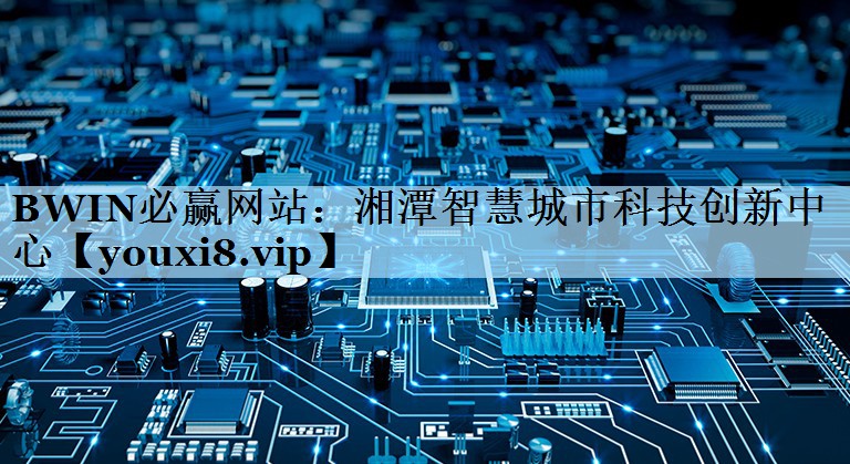 湘潭智慧城市科技创新中心 湘潭智慧城市科技创新中心