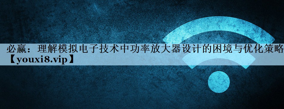 理解模拟电子技术中功率放大器设计的困境与优化策略